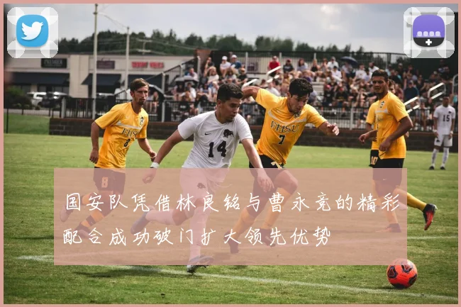 国安队凭借林良铭与曹永竞的精彩配合成功破门扩大领先优势
