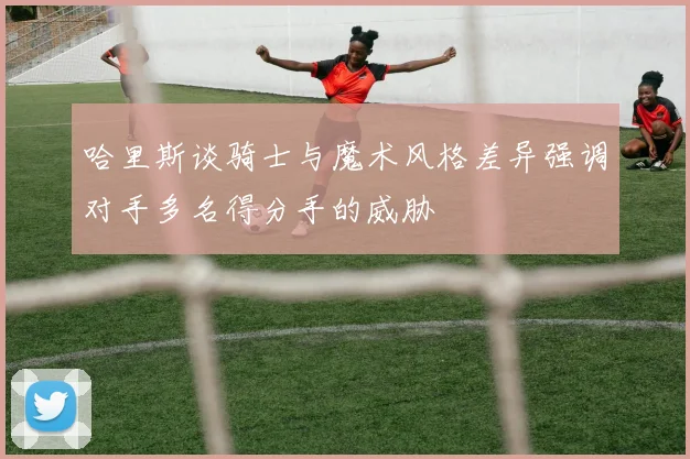 哈里斯谈骑士与魔术风格差异强调对手多名得分手的威胁