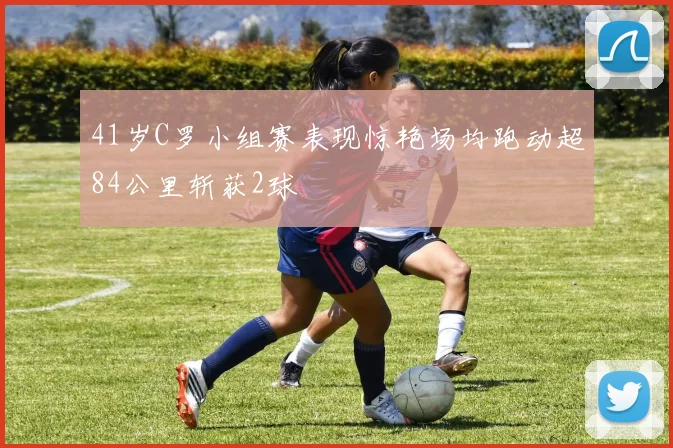 41岁C罗小组赛表现惊艳场均跑动超84公里斩获2球