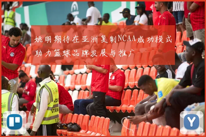 姚明期待在亚洲复制NCAA成功模式助力篮球品牌发展与推广