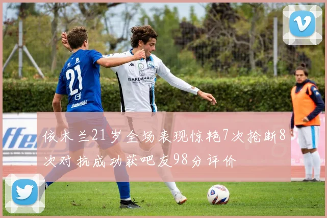 依木兰21岁全场表现惊艳7次抢断8次对抗成功获吧友98分评价