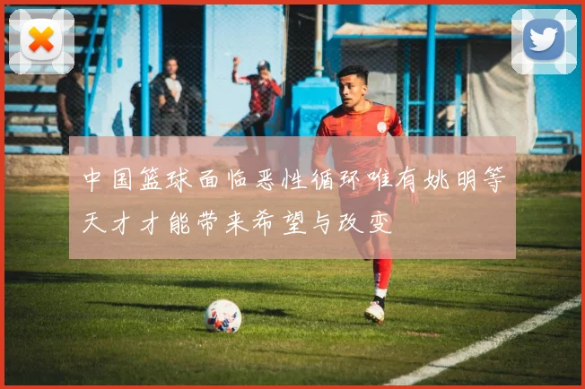中国篮球面临恶性循环唯有姚明等天才才能带来希望与改变